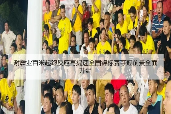 谢震业百米起跑反应再提速全国锦标赛夺冠前景全面升温