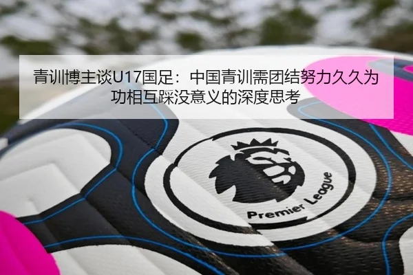 青训博主谈U17国足：中国青训需团结努力久久为功相互踩没意义的深度思考